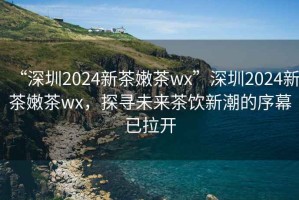 “深圳2024新茶嫩茶wx”深圳2024新茶嫩茶wx，探尋未來茶飲新潮的序幕已拉開