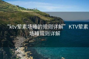 “ktv葷素場睡的規(guī)則詳解”KTV葷素場睡規(guī)則詳解