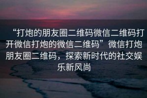“打炮的朋友圈二維碼微信二維碼打開微信打炮的微信二維碼”微信打炮朋友圈二維碼，探索新時(shí)代的社交娛樂新風(fēng)尚