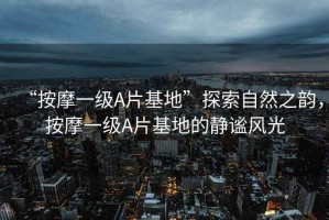 “按摩一級(jí)A片基地”探索自然之韻，按摩一級(jí)A片基地的靜謐風(fēng)光