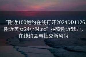 “附近100炮約在線打開(kāi)2024DD1126.附近美女24小時(shí).cc”探索附近魅力，在線約會(huì)與社交新風(fēng)尚