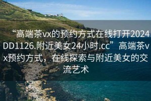 “高端茶vx的預(yù)約方式在線打開2024DD1126.附近美女24小時(shí).cc”高端茶vx預(yù)約方式，在線探索與附近美女的交流藝術(shù)