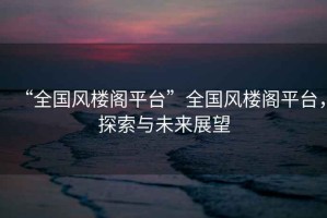 “全國風(fēng)樓閣平臺”全國風(fēng)樓閣平臺，探索與未來展望
