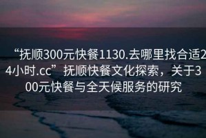 “撫順300元快餐1130.去哪里找合適24小時(shí).cc”撫順快餐文化探索，關(guān)于300元快餐與全天候服務(wù)的研究