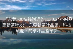 “東莞500塊錢附近約1130.24小時(shí)品鑒新茶葉.cc”東莞新茶葉品鑒，科技賦能下的茶葉品鑒革新