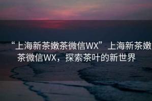 “上海新茶嫩茶微信WX”上海新茶嫩茶微信WX，探索茶葉的新世界