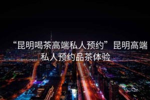 “昆明喝茶高端私人預(yù)約”昆明高端私人預(yù)約品茶體驗(yàn)