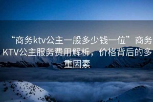 “商務ktv公主一般多少錢一位”商務KTV公主服務費用解析，價格背后的多重因素