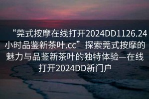 “莞式按摩在線打開2024DD1126.24小時品鑒新茶葉.cc”探索莞式按摩的魅力與品鑒新茶葉的獨特體驗—在線打開2024DD新門戶