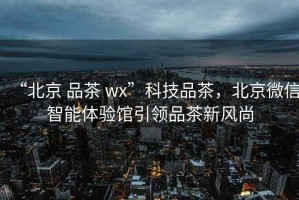 “北京 品茶 wx”科技品茶，北京微信智能體驗(yàn)館引領(lǐng)品茶新風(fēng)尚