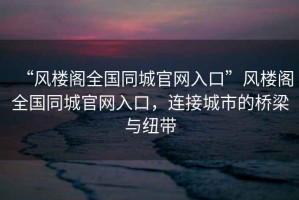 “風樓閣全國同城官網(wǎng)入口”風樓閣全國同城官網(wǎng)入口，連接城市的橋梁與紐帶