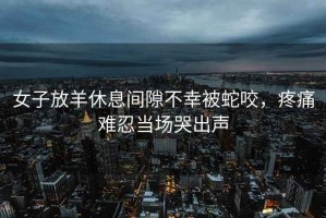 女子放羊休息間隙不幸被蛇咬，疼痛難忍當(dāng)場哭出聲