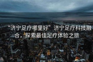 “濟寧足療哪里好”濟寧足療科技融合，探索最佳足療體驗之旅