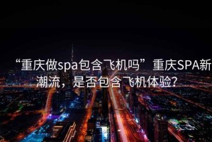“重慶做spa包含飛機(jī)嗎”重慶SPA新潮流，是否包含飛機(jī)體驗(yàn)？