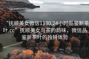 “撫順美女微信1130.24小時(shí)品鑒新茶葉.cc”撫順美女與茶的韻味，微信品鑒新茶葉的獨(dú)特體驗(yàn)