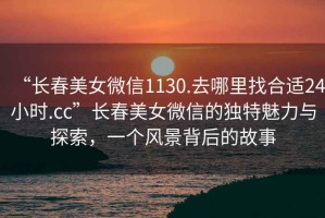 “長春美女微信1130.去哪里找合適24小時(shí).cc”長春美女微信的獨(dú)特魅力與探索，一個(gè)風(fēng)景背后的故事