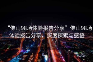 “佛山98場(chǎng)體驗(yàn)報(bào)告分享”佛山98場(chǎng)體驗(yàn)報(bào)告分享，深度探索與感悟