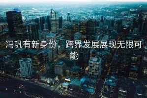 馮鞏有新身份，跨界發(fā)展展現(xiàn)無(wú)限可能