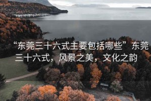 “東莞三十六式主要包括哪些”東莞三十六式，風(fēng)景之美，文化之韻