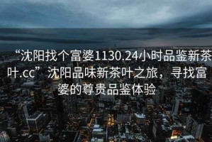 “沈陽找個富婆1130.24小時品鑒新茶葉.cc”沈陽品味新茶葉之旅，尋找富婆的尊貴品鑒體驗