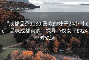 “成都品茶1130.喜歡的妹子24小時.cc”品味成都茶韻，探尋心儀女子的24小時軌跡