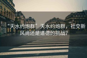 “天水約炮群”天水約炮群，社交新風(fēng)尚還是道德的挑戰(zhàn)？