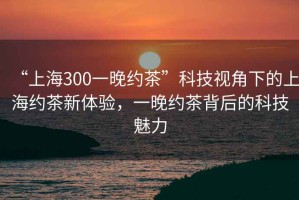 “上海300一晚約茶”科技視角下的上海約茶新體驗(yàn)，一晚約茶背后的科技魅力