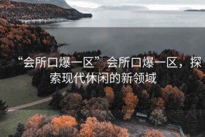 “會所口爆一區(qū)”會所口爆一區(qū)，探索現(xiàn)代休閑的新領域