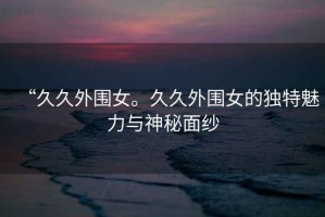 “久久外圍女。久久外圍女的獨(dú)特魅力與神秘面紗