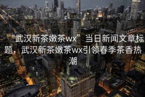 “武漢新茶嫩茶wx”當(dāng)日新聞文章標(biāo)題，武漢新茶嫩茶wx引領(lǐng)春季茶香熱潮