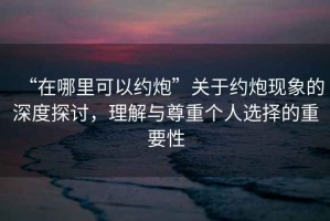 “在哪里可以約炮”關(guān)于約炮現(xiàn)象的深度探討，理解與尊重個(gè)人選擇的重要性