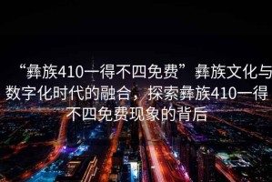 “彝族410一得不四免費”彝族文化與數(shù)字化時代的融合，探索彝族410一得不四免費現(xiàn)象的背后