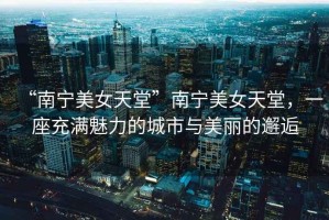 “南寧美女天堂”南寧美女天堂，一座充滿魅力的城市與美麗的邂逅