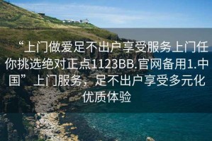 “上門做愛足不出戶享受服務上門任你挑選絕對正點1123BB.官網備用1.中國”上門服務，足不出戶享受多元化優(yōu)質體驗