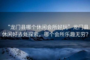 “龍門縣哪個(gè)休閑會(huì)所好玩”龍門縣休閑好去處探索，哪個(gè)會(huì)所樂趣無窮？