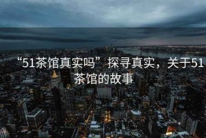“51茶館真實嗎”探尋真實，關(guān)于51茶館的故事