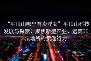 “平頂山哪里有賣淫女”平頂山科技發(fā)展與探索，聚焦新型產(chǎn)業(yè)，遠(yuǎn)離非法場所的賣淫行為