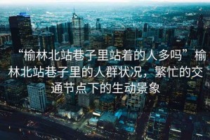 “榆林北站巷子里站著的人多嗎”榆林北站巷子里的人群狀況，繁忙的交通節(jié)點下的生動景象