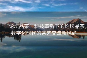 “論壇品茶”科技革新下的論壇品茶，數(shù)字化時代的茶藝交流新風尚