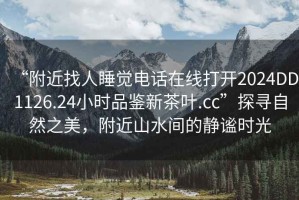“附近找人睡覺電話在線打開2024DD1126.24小時品鑒新茶葉.cc”探尋自然之美，附近山水間的靜謐時光
