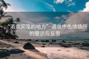 “酒泉買淫的地方”酒泉市色情場(chǎng)所的警示與反思