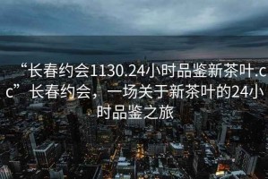 “長春約會1130.24小時(shí)品鑒新茶葉.cc”長春約會，一場關(guān)于新茶葉的24小時(shí)品鑒之旅