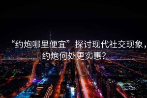 “約炮哪里便宜”探討現(xiàn)代社交現(xiàn)象，約炮何處更實(shí)惠？