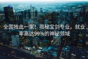 全國獨(dú)此一家！揭秘寶劍專業(yè)，就業(yè)率高達(dá)99%的神秘領(lǐng)域