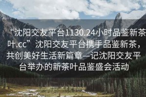 “沈陽交友平臺1130.24小時品鑒新茶葉.cc”沈陽交友平臺攜手品鑒新茶，共創(chuàng)美好生活新篇章—記沈陽交友平臺舉辦的新茶葉品鑒盛會活動