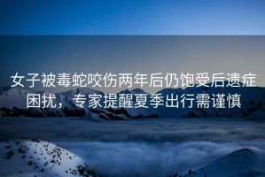 女子被毒蛇咬傷兩年后仍飽受后遺癥困擾，專家提醒夏季出行需謹(jǐn)慎