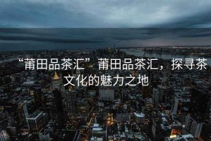 “莆田品茶匯”莆田品茶匯，探尋茶文化的魅力之地