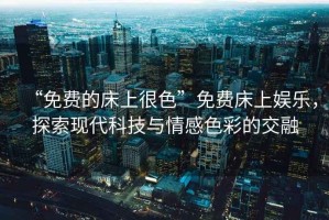 “免費(fèi)的床上很色”免費(fèi)床上娛樂(lè)，探索現(xiàn)代科技與情感色彩的交融