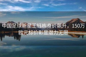 中國足球新星王鈺棟身價(jià)飆升，150萬歐元標(biāo)價(jià)彰顯潛力無限