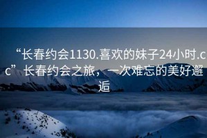 “長(zhǎng)春約會(huì)1130.喜歡的妹子24小時(shí).cc”長(zhǎng)春約會(huì)之旅，一次難忘的美好邂逅
